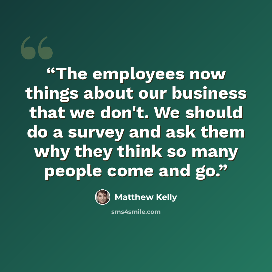 “The employees now things about our business that we don't. We should do a survey and ask them why they think so many people come and go.” quote by Matthew Kelly