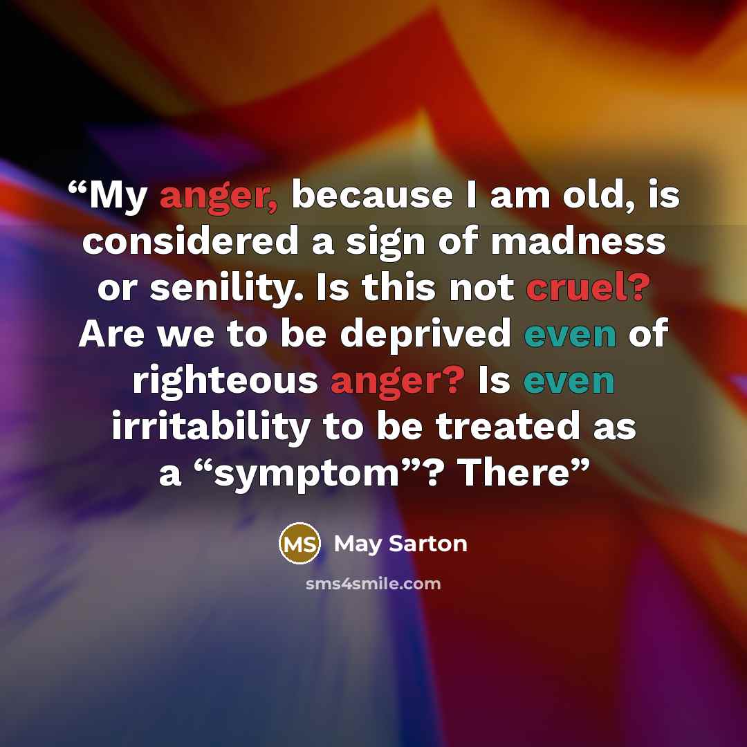 “My anger, because I am old, is considered a sign of madness or senility. Is this not cruel? Are we to be deprived even of righteous anger? Is even irritability to be treated as a “symptom”? There” quote by May Sarton