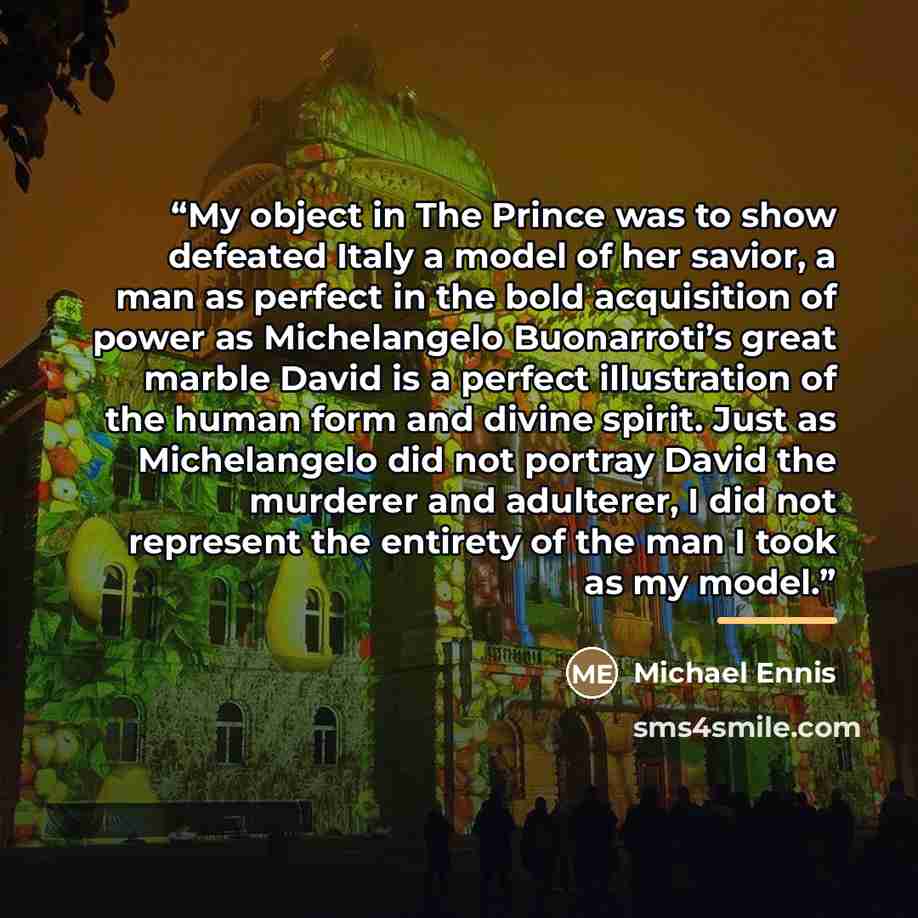 “My object in The Prince was to show defeated Italy a model of her savior, a man as perfect in the bold acquisition of power as Michelangelo Buonarroti’s great marble David is a perfect illustration of the human form and divine spirit. Just as Michelangelo did not portray David the murderer and…” quote by Michael Ennis