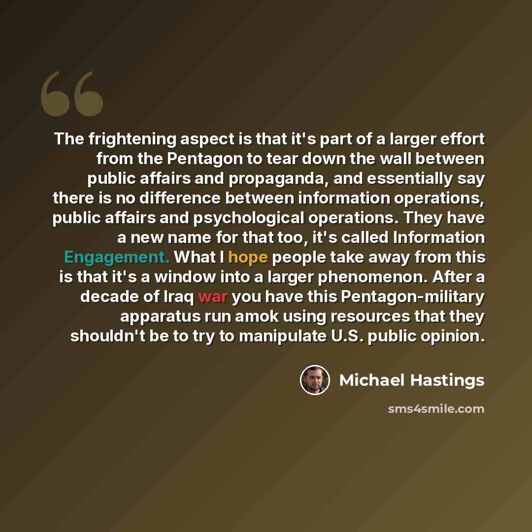 “The frightening aspect is that it's part of a larger effort from the Pentagon to tear down the wall between public affairs and propaganda, and essentially say there is no difference between information operations, public affairs and psychological operations. They have a new name for that too, it's…” quote by Michael Hastings