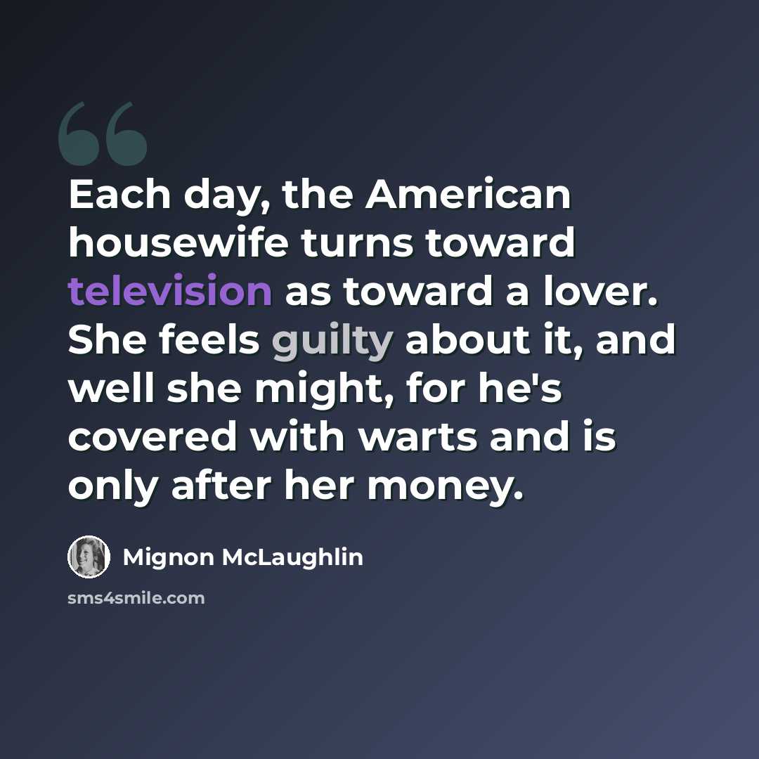 “Each day, the American housewife turns toward television as toward a lover. She feels guilty about it, and well she might, for he's covered with warts and is only after her money.” quote by Mignon McLaughlin