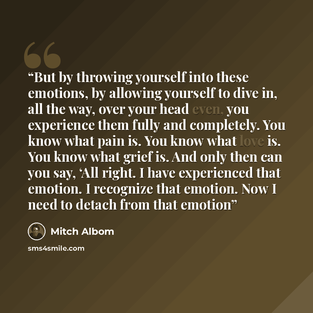 “But by throwing yourself into these emotions, by allowing yourself to dive in, all the way, over your head even, you experience them fully and completely. You know what pain is. You know what love is. You know what grief is. And only then can you say, ‘All right. I have experienced that emotion. I…” quote by Mitch Albom