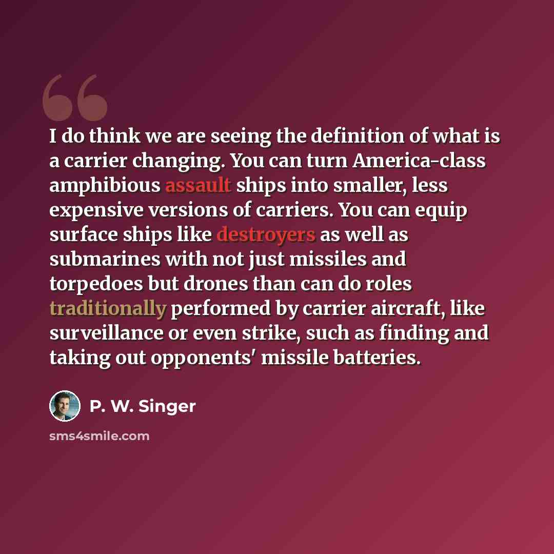“I do think we are seeing the definition of what is a carrier changing. You can turn America-class amphibious assault ships into smaller, less expensive versions of carriers. You can equip surface ships like destroyers as well as submarines with not just missiles and torpedoes but drones than can…” quote by P. W. Singer