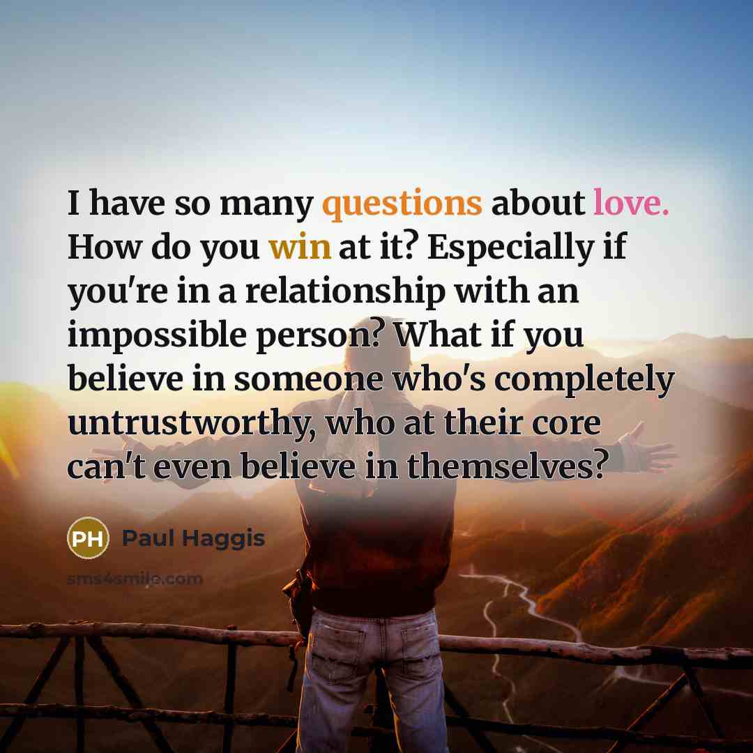 “I have so many questions about love. How do you win at it? Especially if you're in a relationship with an impossible person? What if you believe in someone who's completely untrustworthy, who at their core can't even believe in themselves?” quote by Paul Haggis
