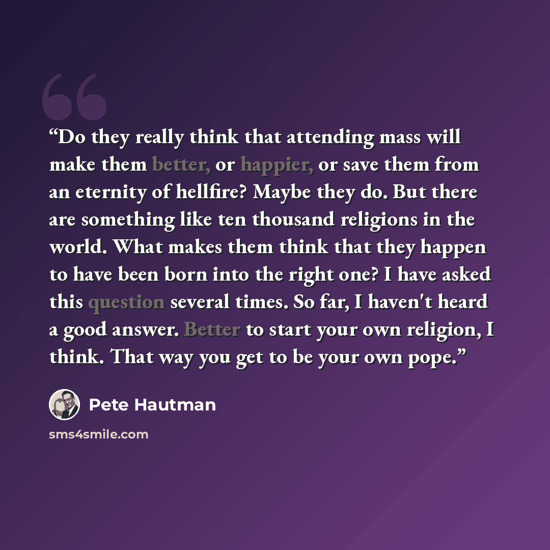 “Do they really think that attending mass will make them better, or happier, or save them from an eternity of hellfire? Maybe they do. But there are something like ten thousand religions in the world. What makes them think that they happen to have been born into the right one? I have asked this…” quote by Pete Hautman