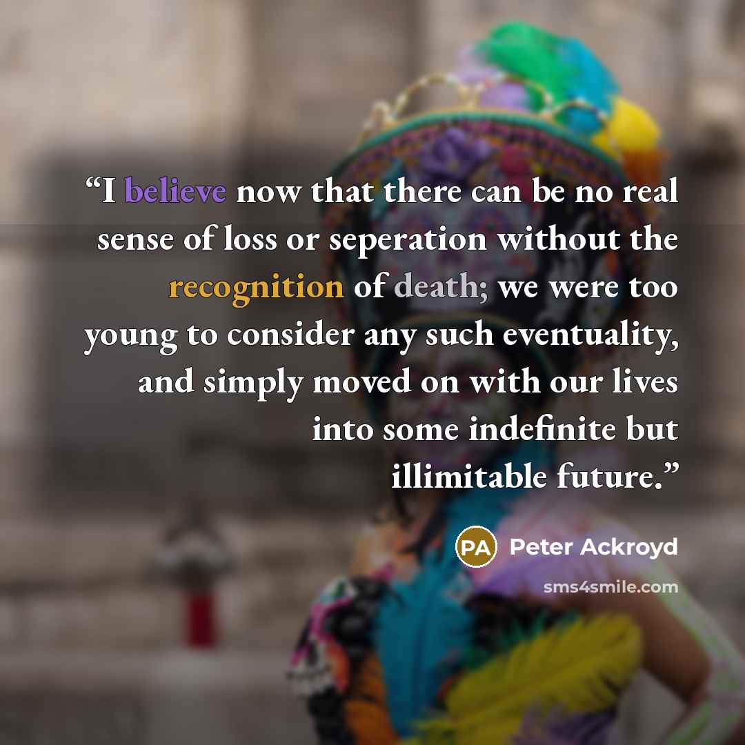 “I believe now that there can be no real sense of loss or seperation without the recognition of death; we were too young to consider any such eventuality, and simply moved on with our lives into some indefinite but illimitable future.” quote by Peter Ackroyd