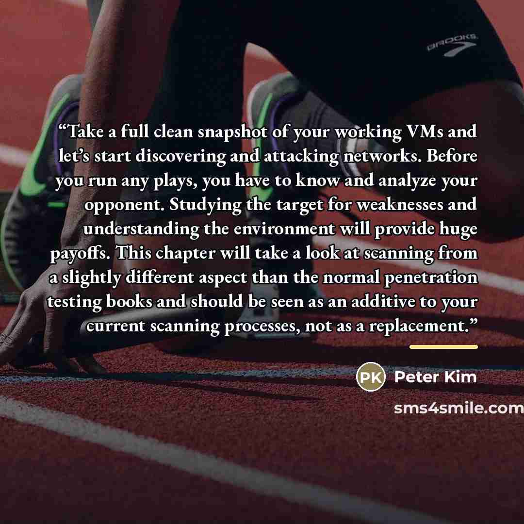 “Take a full clean snapshot of your working VMs and let’s start discovering and attacking networks. Before you run any plays, you have to know and analyze your opponent. Studying the target for weaknesses and understanding the environment will provide huge payoffs. This chapter will take a look at…” quote by Peter Kim
