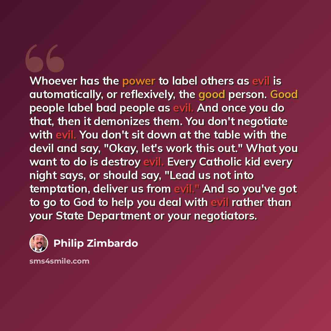 “Whoever has the power to label others as evil is automatically, or reflexively, the good person. Good people label bad people as evil. And once you do that, then it demonizes them. You don't negotiate with evil. You don't sit down at the table with the devil and say, "Okay, let's work this out."…” quote by Philip Zimbardo