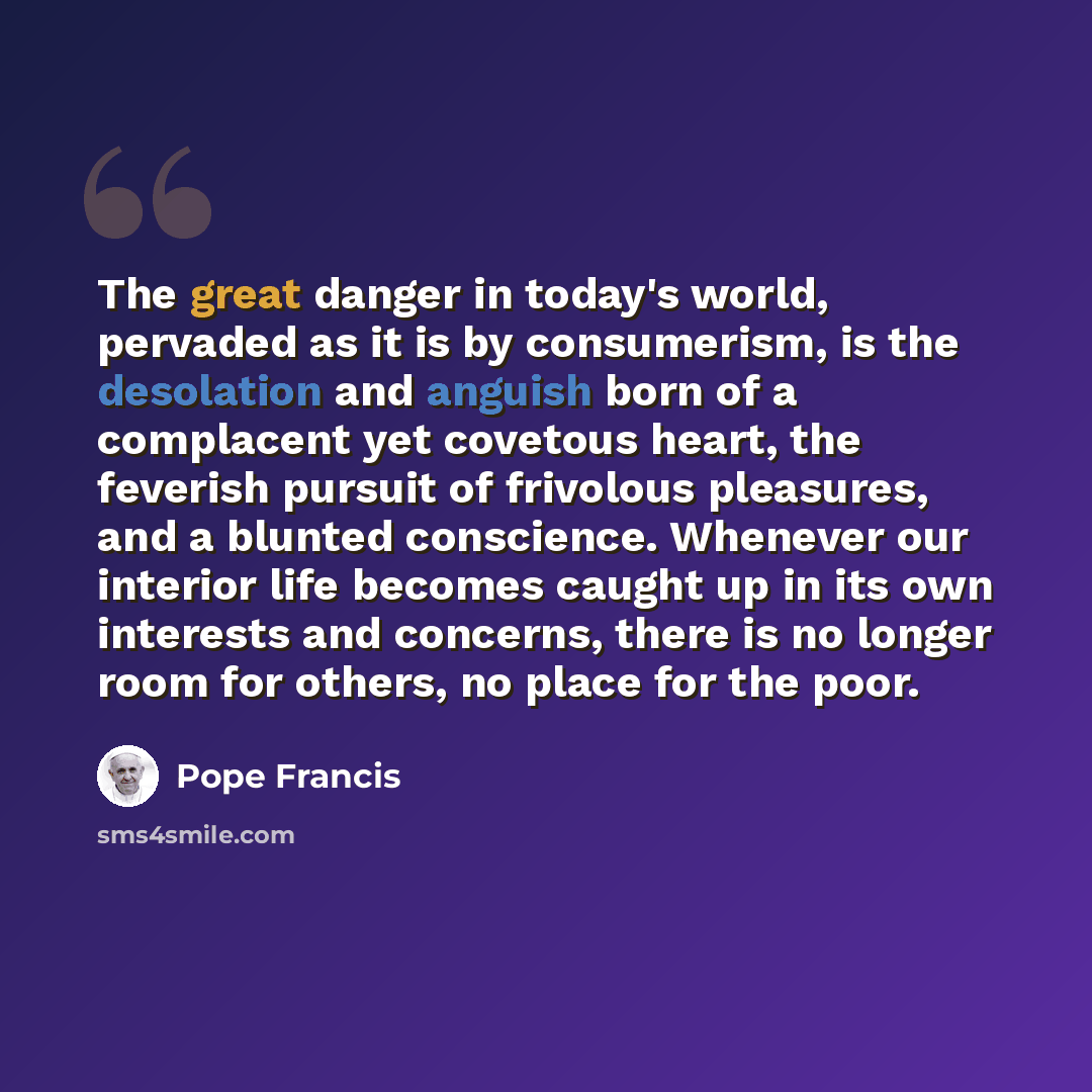 “The great danger in today's world, pervaded as it is by consumerism, is the desolation and anguish born of a complacent yet covetous heart, the feverish pursuit of frivolous pleasures, and a blunted conscience. Whenever our interior life becomes caught up in its own interests and concerns, there…” quote by Pope Francis