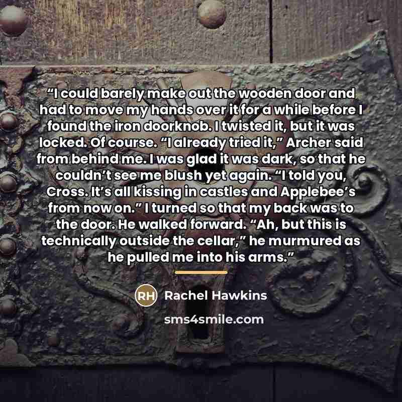 “I could barely make out the wooden door and had to move my hands over it for a while before I found the iron doorknob. I twisted it, but it was locked. Of course. “I already tried it,” Archer said from behind me. I was glad it was dark, so that he couldn’t see me blush yet again. “I told you…” quote by Rachel Hawkins