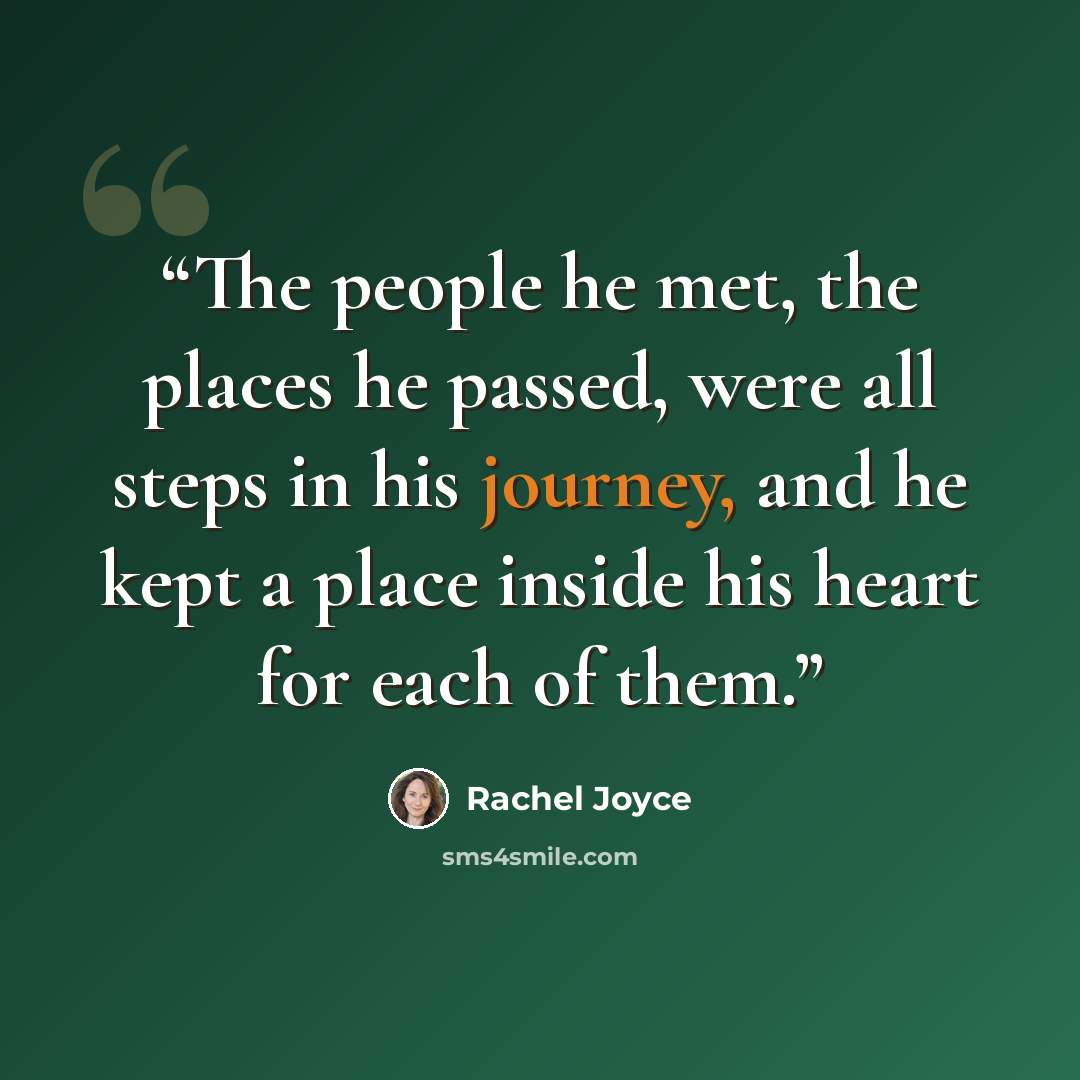 “The people he met, the places he passed, were all steps in his journey, and he kept a place inside his heart for each of them.” quote by Rachel Joyce