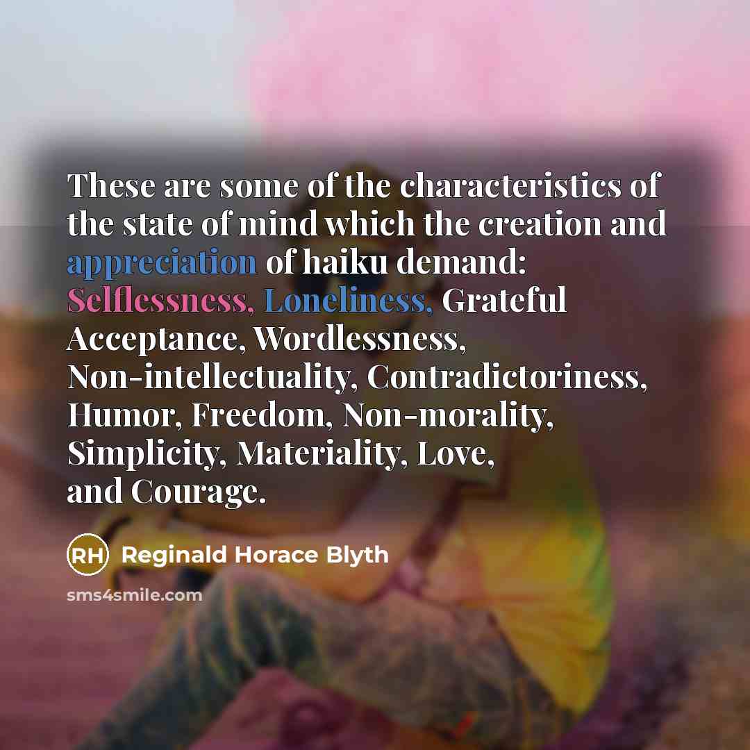 “These are some of the characteristics of the state of mind which the creation and appreciation of haiku demand: Selflessness, Loneliness, Grateful Acceptance, Wordlessness, Non-intellectuality, Contradictoriness, Humor, Freedom, Non-morality, Simplicity, Materiality, Love, and Courage.” quote by Reginald Horace Blyth