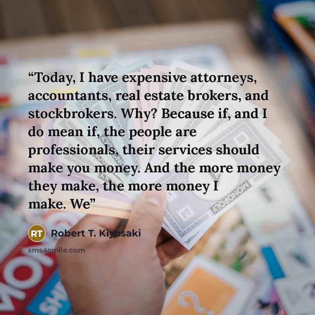 “Today, I have expensive attorneys, accountants, real estate brokers, and stockbrokers. Why? Because if, and I do mean if, the people are professionals, their services should make you money. And the more money they make, the more money I make. We” quote by Robert T. Kiyosaki
