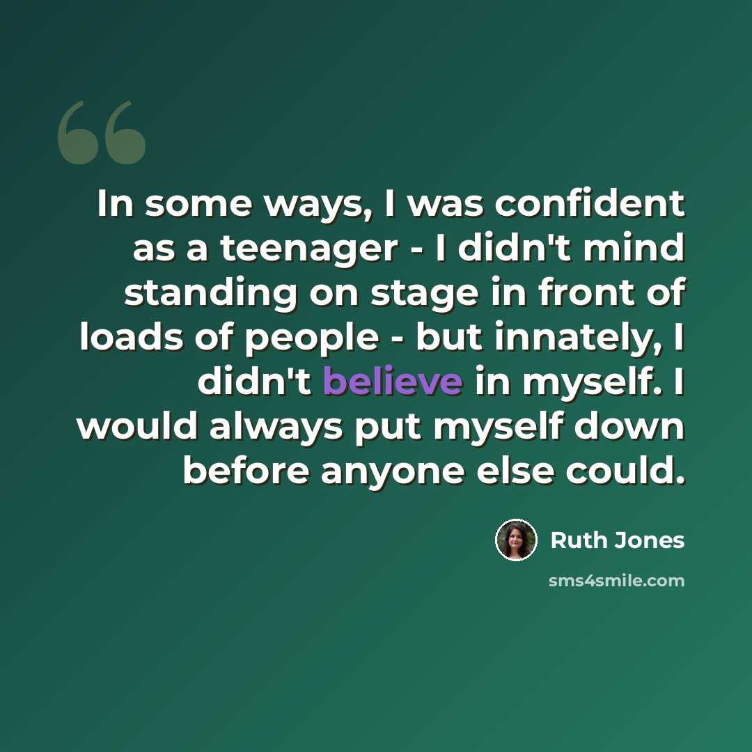 “In some ways, I was confident as a teenager - I didn't mind standing on stage in front of loads of people - but innately, I didn't believe in myself. I would always put myself down before anyone else could.” quote by Ruth Jones