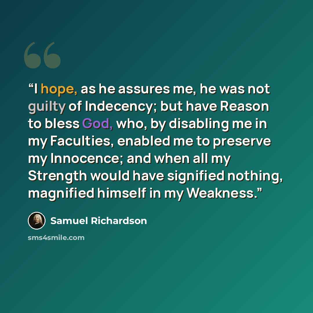 “I hope, as he assures me, he was not guilty of Indecency; but have Reason to bless God, who, by disabling me in my Faculties, enabled me to preserve my Innocence; and when all my Strength would have signified nothing, magnified himself in my Weakness.” quote by Samuel Richardson