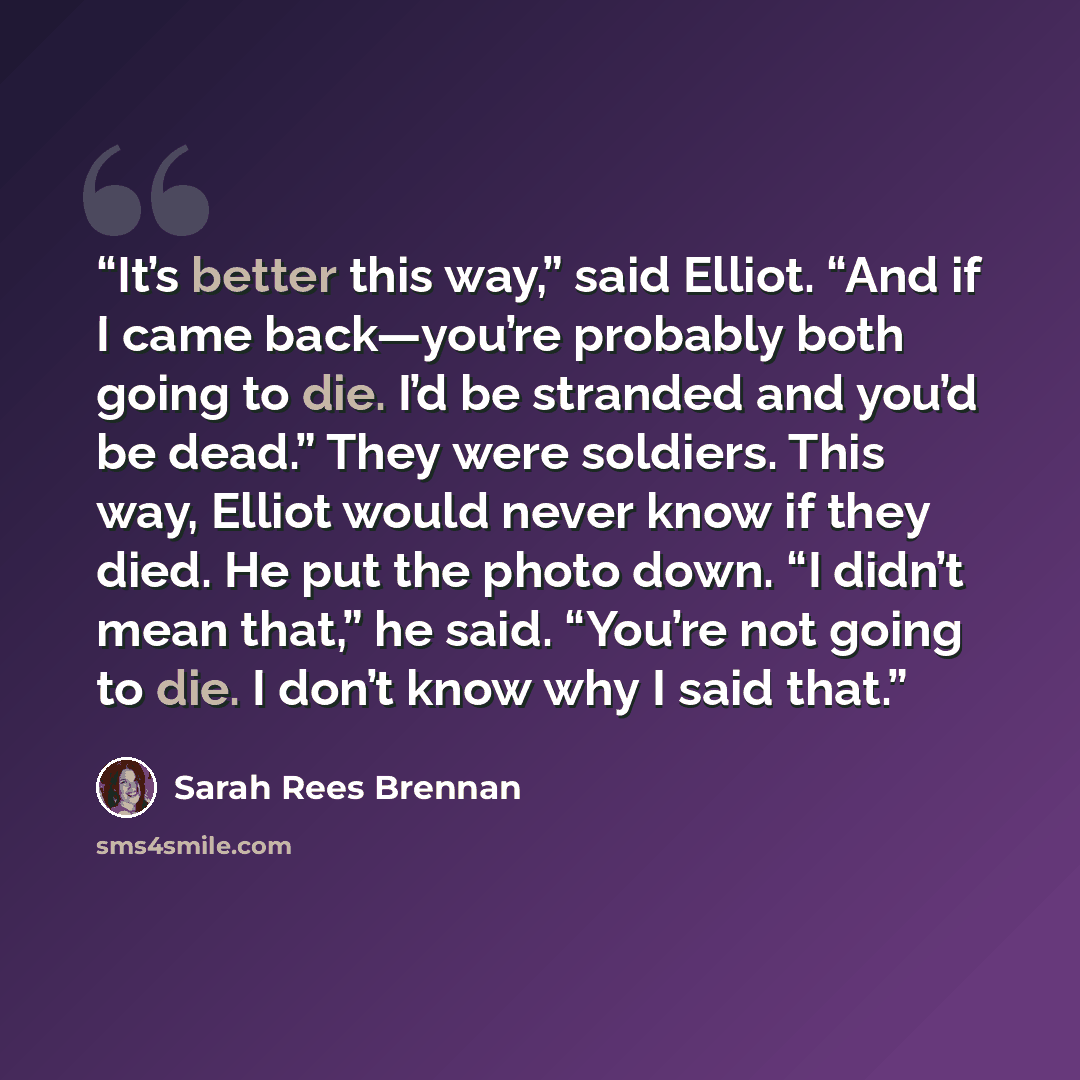 “It’s better this way,” said Elliot. “And if I came back—you’re probably both going to die. I’d be stranded and you’d be dead.” They were soldiers. This way, Elliot would never know if they died. He put the photo down. “I didn’t mean that,” he said. “You’re not going to die. I don’t know why I said…” quote by Sarah Rees Brennan