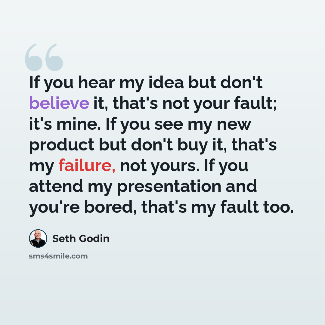 “If you hear my idea but don't believe it, that's not your fault; it's mine. If you see my new product but don't buy it, that's my failure, not yours. If you attend my presentation and you're bored, that's my fault too.” quote by Seth Godin