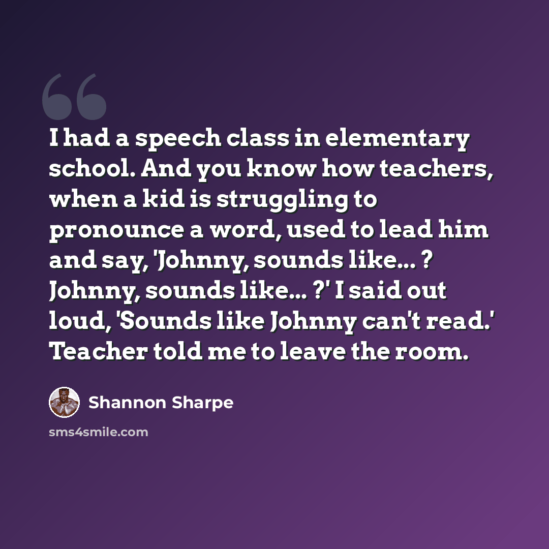 “I had a speech class in elementary school. And you know how teachers, when a kid is struggling to pronounce a word, used to lead him and say, 'Johnny, sounds like... ? Johnny, sounds like... ?' I said out loud, 'Sounds like Johnny can't read.' Teacher told me to leave the room.” quote by Shannon Sharpe