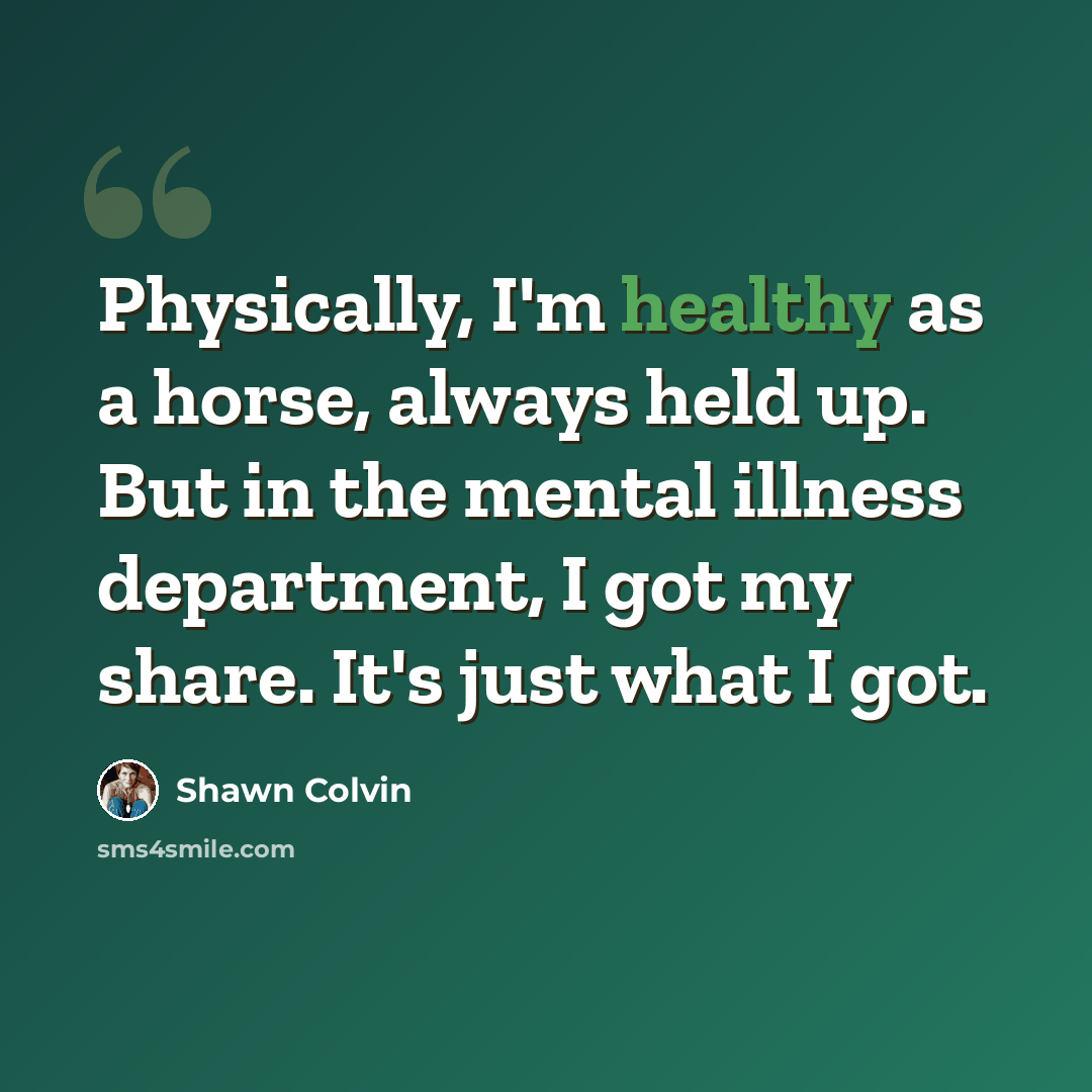 “Physically, I'm healthy as a horse, always held up. But in the mental illness department, I got my share. It's just what I got.” quote by Shawn Colvin