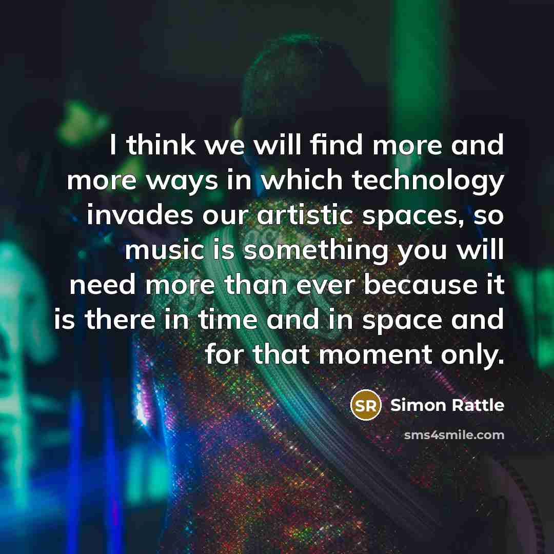 “I think we will find more and more ways in which technology invades our artistic spaces, so music is something you will need more than ever because it is there in time and in space and for that moment only.” quote by Simon Rattle