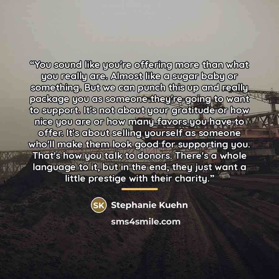 “You sound like you're offering more than what you really are. Almost like a sugar baby or something. But we can punch this up and really package you as someone they're going to want to support. It's not about your gratitude or how nice you are or how many favors you have to offer. It's about…” quote by Stephanie Kuehn