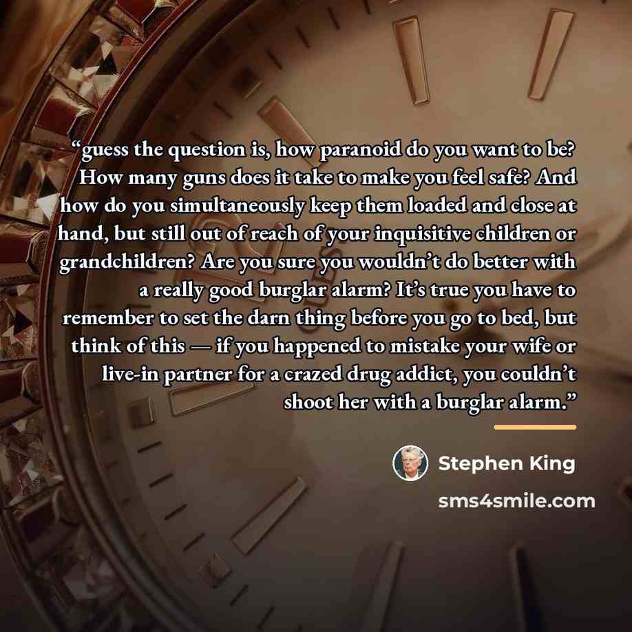 “guess the question is, how paranoid do you want to be? How many guns does it take to make you feel safe? And how do you simultaneously keep them loaded and close at hand, but still out of reach of your inquisitive children or grandchildren? Are you sure you wouldn’t do better with a really good…” quote by Stephen King