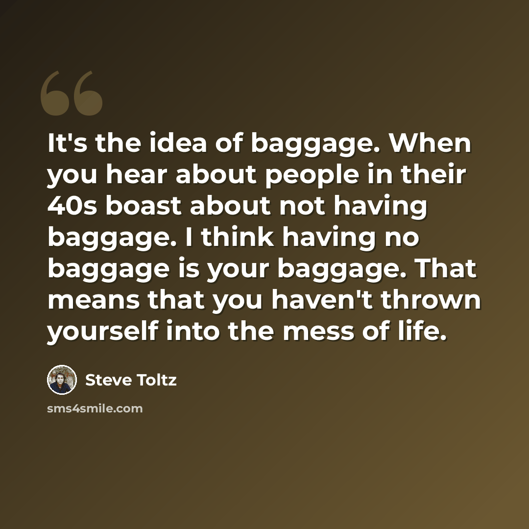 “It's the idea of baggage. When you hear about people in their 40s boast about not having baggage. I think having no baggage is your baggage. That means that you haven't thrown yourself into the mess of life.” quote by Steve Toltz