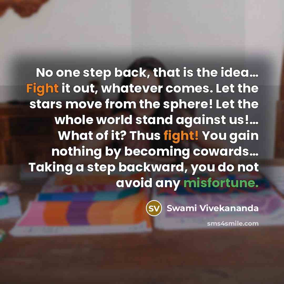 “No one step back, that is the idea… Fight it out, whatever comes. Let the stars move from the sphere! Let the whole world stand against us!… What of it? Thus fight! You gain nothing by becoming cowards… Taking a step backward, you do not avoid any misfortune.” quote by Swami Vivekananda