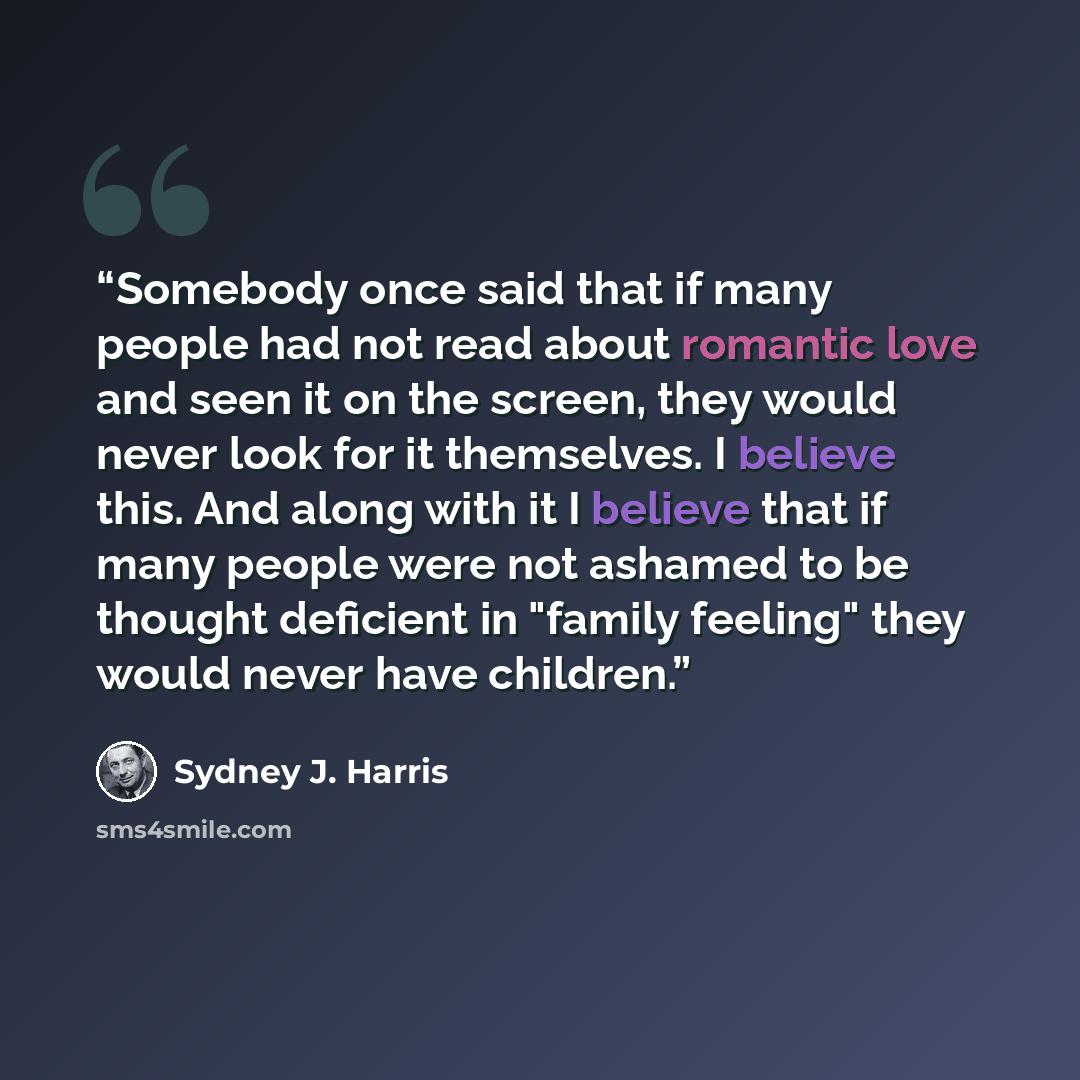 “Somebody once said that if many people had not read about romantic love and seen it on the screen, they would never look for it themselves. I believe this. And along with it I believe that if many people were not ashamed to be thought deficient in "family feeling" they would never have children.” quote by Sydney J. Harris