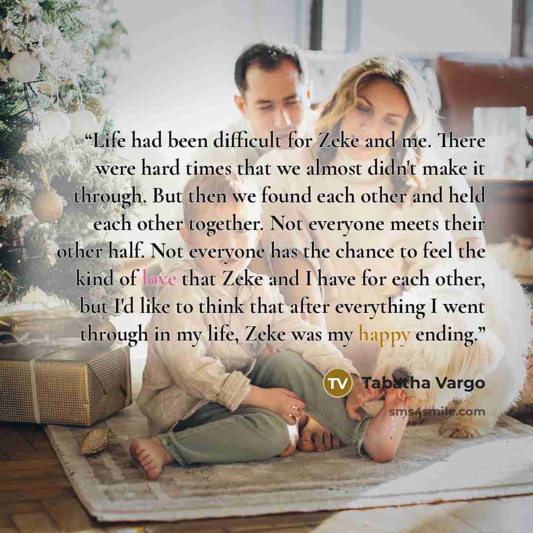 “Life had been difficult for Zeke and me. There were hard times that we almost didn't make it through. But then we found each other and held each other together. Not everyone meets their other half. Not everyone has the chance to feel the kind of love that Zeke and I have for each other, but I'd…” quote by Tabatha Vargo
