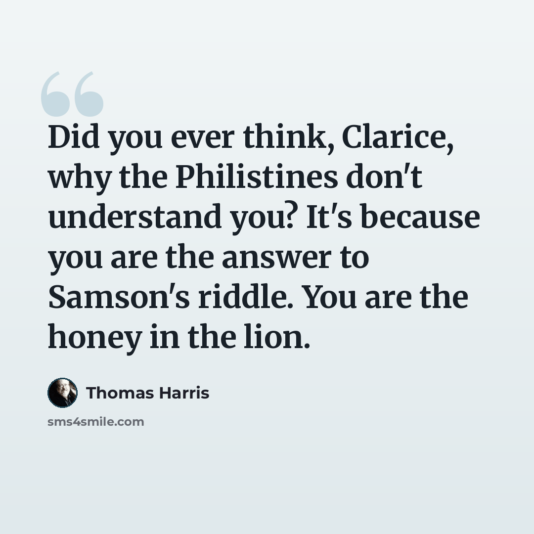 “Did you ever think, Clarice, why the Philistines don't understand you? It's because you are the answer to Samson's riddle. You are the honey in the lion.” quote by Thomas Harris
