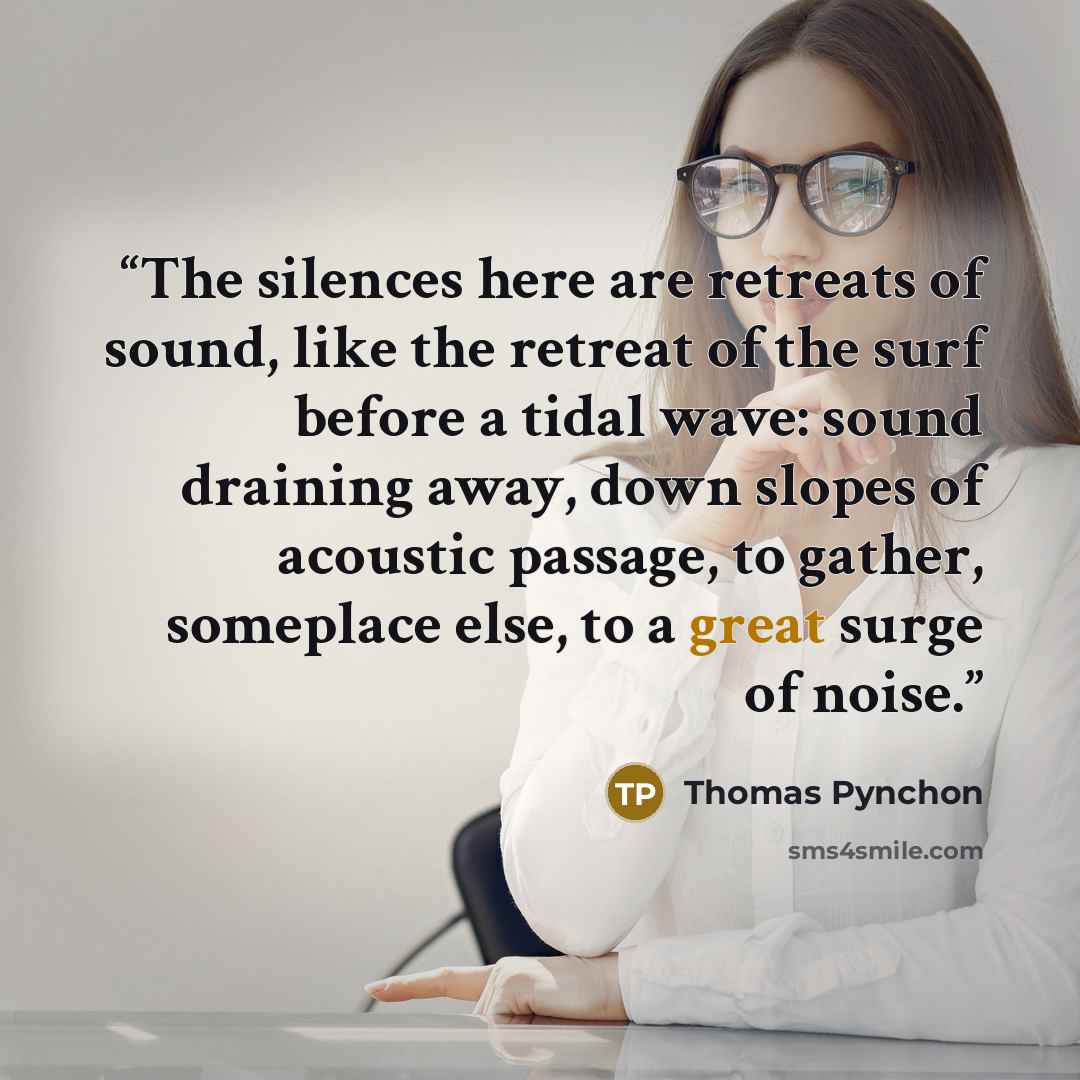 “The silences here are retreats of sound, like the retreat of the surf before a tidal wave: sound draining away, down slopes of acoustic passage, to gather, someplace else, to a great surge of noise.” quote by Thomas Pynchon