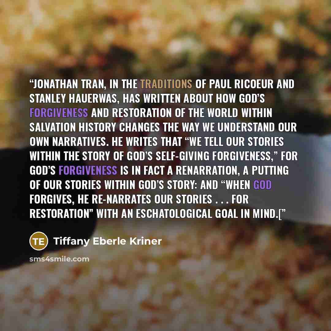 “Jonathan Tran, in the traditions of Paul Ricoeur and Stanley Hauerwas, has written about how God’s forgiveness and restoration of the world within salvation history changes the way we understand our own narratives. He writes that “we tell our stories within the story of God’s self-giving…” quote by Tiffany Eberle Kriner