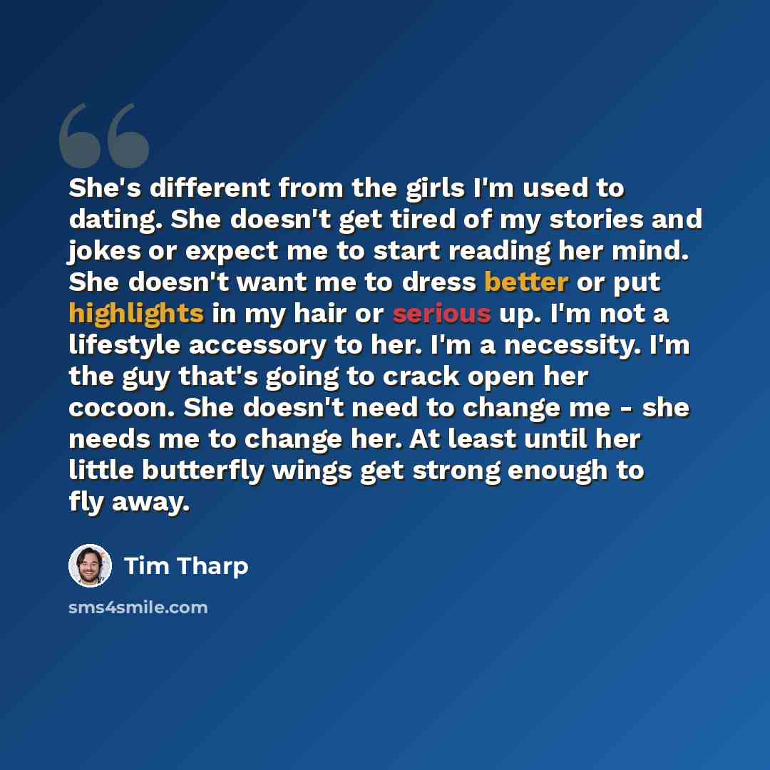 “She's different from the girls I'm used to dating. She doesn't get tired of my stories and jokes or expect me to start reading her mind. She doesn't want me to dress better or put highlights in my hair or serious up. I'm not a lifestyle accessory to her. I'm a necessity. I'm the guy that's going…” quote by Tim Tharp
