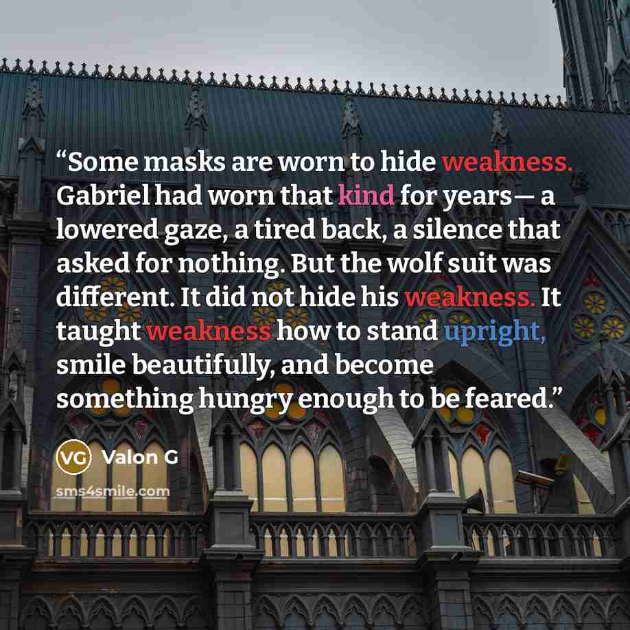 “Some masks are worn to hide weakness. Gabriel had worn that kind for years— a lowered gaze, a tired back, a silence that asked for nothing. But the wolf suit was different. It did not hide his weakness. It taught weakness how to stand upright, smile beautifully, and become something hungry enough…” quote by Valon G