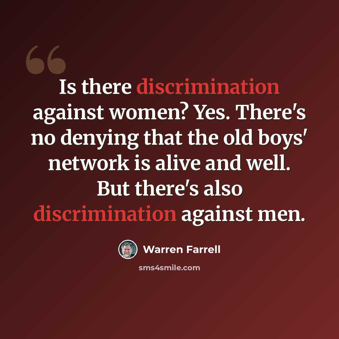 “Is there discrimination against women? Yes. There's no denying that the old boys' network is alive and well. But there's also discrimination against men.” quote by Warren Farrell