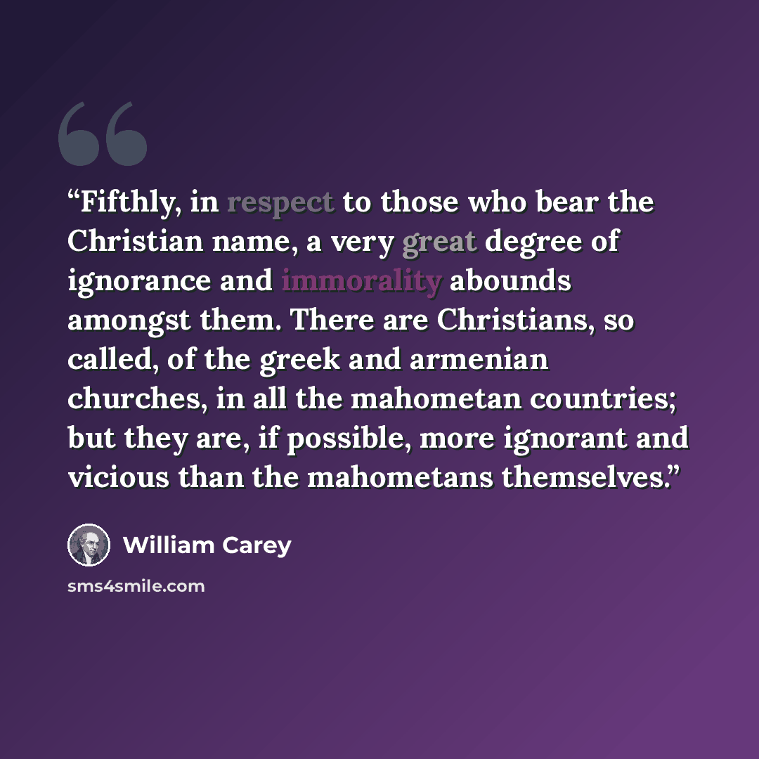 “Fifthly, in respect to those who bear the Christian name, a very great degree of ignorance and immorality abounds amongst them. There are Christians, so called, of the greek and armenian churches, in all the mahometan countries; but they are, if possible, more ignorant and vicious than the…” quote by William Carey