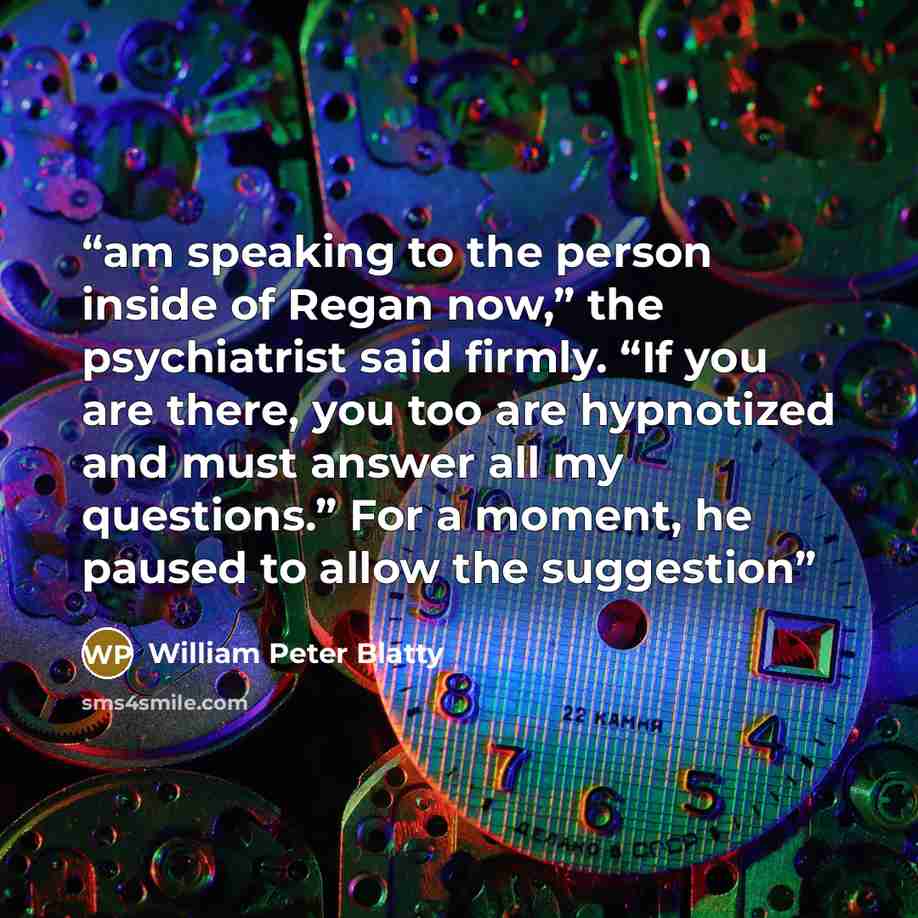 “am speaking to the person inside of Regan now,” the psychiatrist said firmly. “If you are there, you too are hypnotized and must answer all my questions.” For a moment, he paused to allow the suggestion” quote by William Peter Blatty