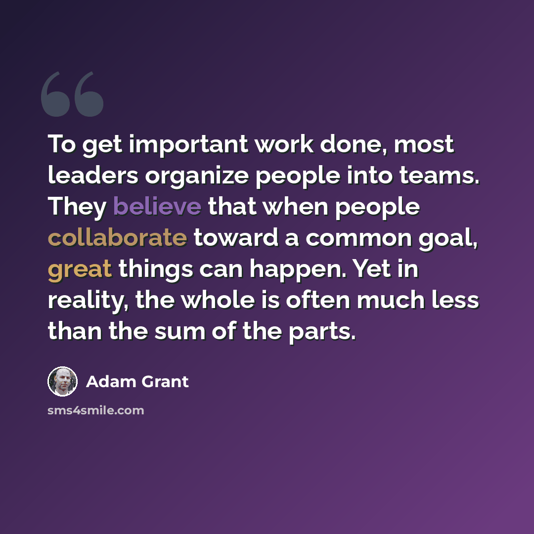 “To get important work done, most leaders organize people into teams. They believe that when people collaborate toward a common goal, great things can happen. Yet in reality, the whole is often much less than the sum of the parts.” quote by Adam Grant