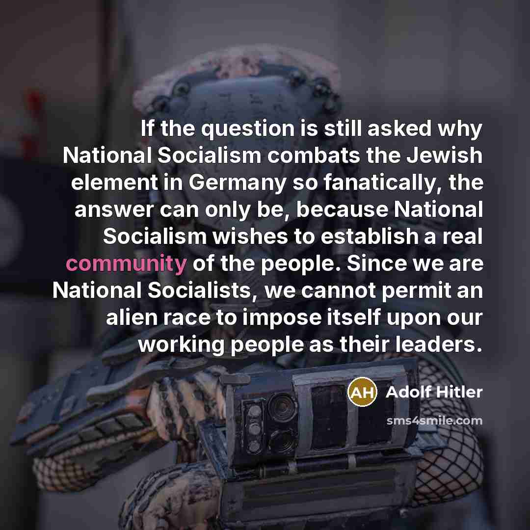 “If the question is still asked why National Socialism combats the Jewish element in Germany so fanatically, the answer can only be, because National Socialism wishes to establish a real community of the people. Since we are National Socialists, we cannot permit an alien race to impose itself upon…” quote by Adolf Hitler