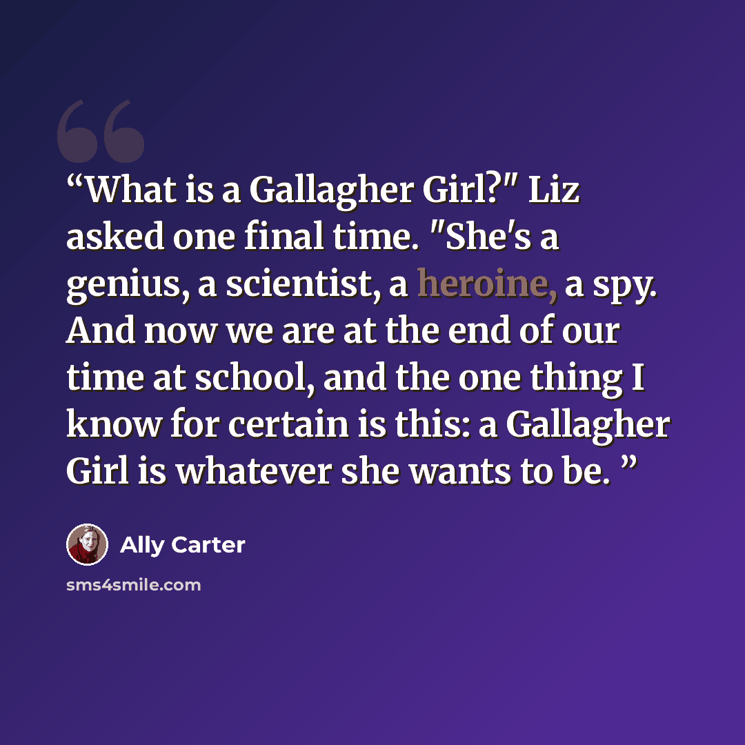 “What is a Gallagher Girl?" Liz asked one final time. "She's a genius, a scientist, a heroine, a spy. And now we are at the end of our time at school, and the one thing I know for certain is this: a Gallagher Girl is whatever she wants to be.” quote by Ally Carter