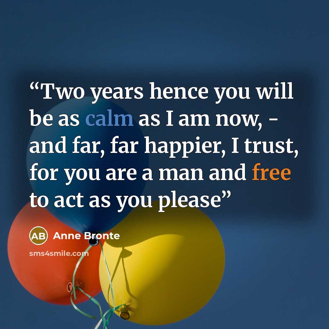 “Two years hence you will be as calm as I am now, - and far, far happier, I trust, for you are a man and free to act as you please” quote by Anne Brontë