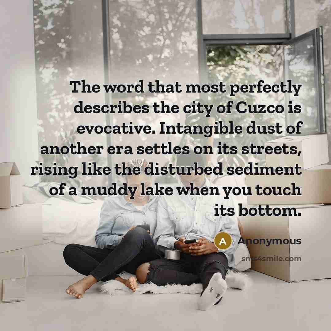 “The word that most perfectly describes the city of Cuzco is evocative. Intangible dust of another era settles on its streets, rising like the disturbed sediment of a muddy lake when you touch its bottom.” quote by Anonymous