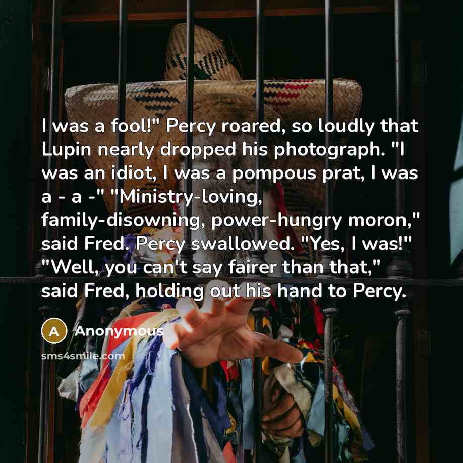 “I was a fool!" Percy roared, so loudly that Lupin nearly dropped his photograph. "I was an idiot, I was a pompous prat, I was a - a -" "Ministry-loving, family-disowning, power-hungry moron," said Fred. Percy swallowed. "Yes, I was!" "Well, you can't say fairer than that," said Fred, holding out…” quote by Anonymous