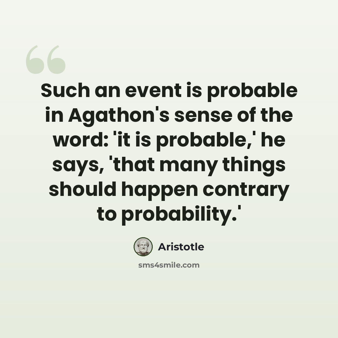 “Such an event is probable in Agathon's sense of the word: 'it is probable,' he says, 'that many things should happen contrary to probability.'” quote by Aristotle