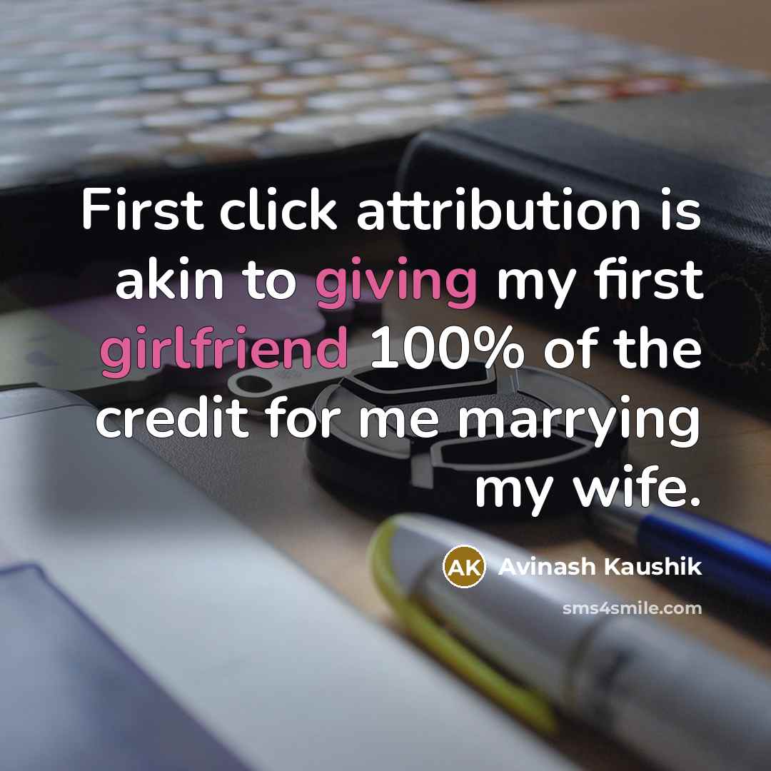 “First click attribution is akin to giving my first girlfriend 100% of the credit for me marrying my wife.” quote by Avinash Kaushik
