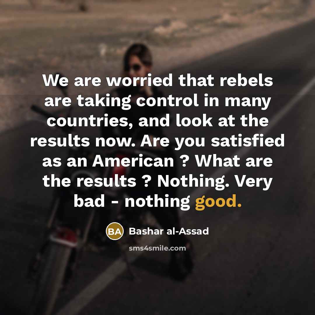 “We are worried that rebels are taking control in many countries, and look at the results now. Are you satisfied as an American ? What are the results ? Nothing. Very bad - nothing good.” quote by Bashar al-Assad