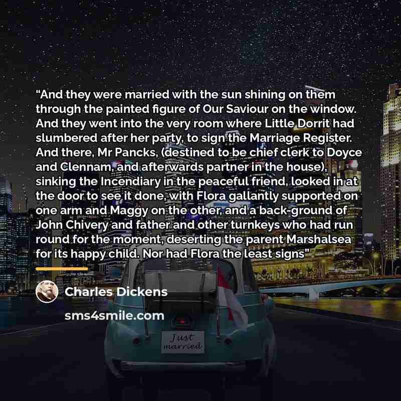 “And they were married with the sun shining on them through the painted figure of Our Saviour on the window. And they went into the very room where Little Dorrit had slumbered after her party, to sign the Marriage Register. And there, Mr Pancks, (destined to be chief clerk to Doyce and Clennam, and…” quote by Charles Dickens