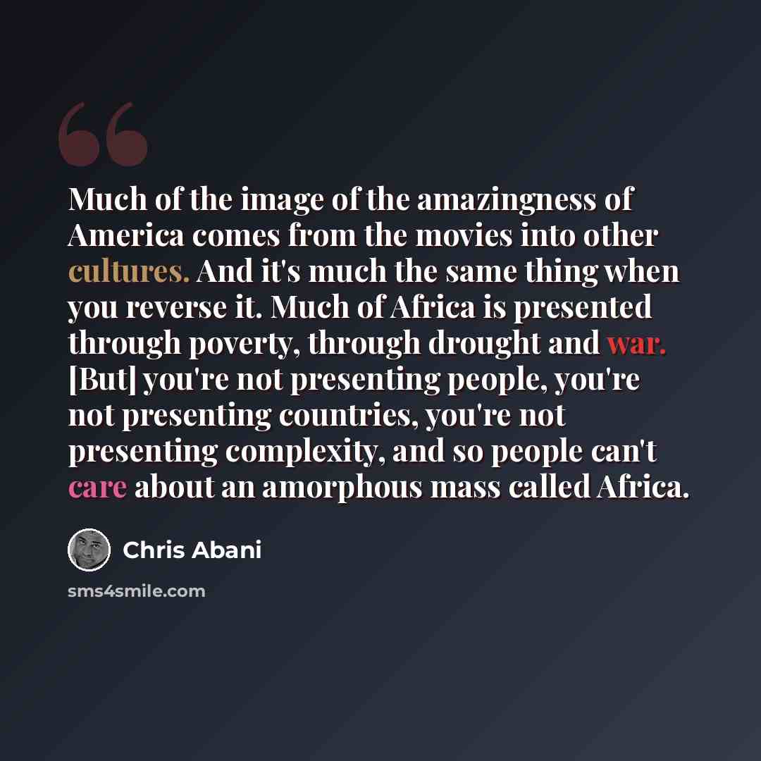 “Much of the image of the amazingness of America comes from the movies into other cultures. And it's much the same thing when you reverse it. Much of Africa is presented through poverty, through drought and war. [But] you're not presenting people, you're not presenting countries, you're not…” quote by Chris Abani