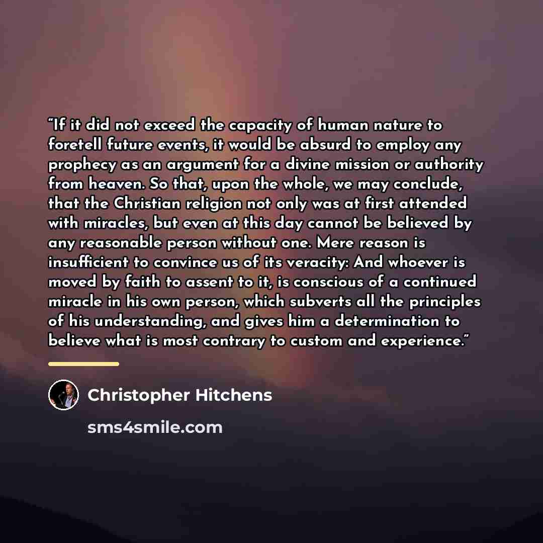 “If it did not exceed the capacity of human nature to foretell future events, it would be absurd to employ any prophecy as an argument for a divine mission or authority from heaven. So that, upon the whole, we may conclude, that the Christian religion not only was at first attended with miracles…” quote by Christopher Hitchens